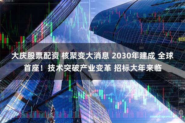 大庆股票配资 核聚变大消息 2030年建成 全球首座！技术突破产业变革 招标大年来临