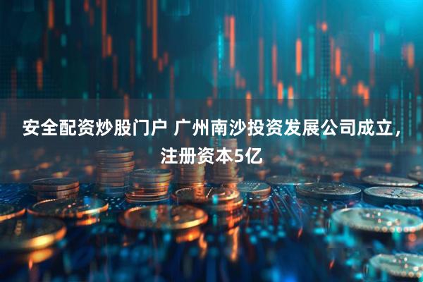 安全配资炒股门户 广州南沙投资发展公司成立，注册资本5亿