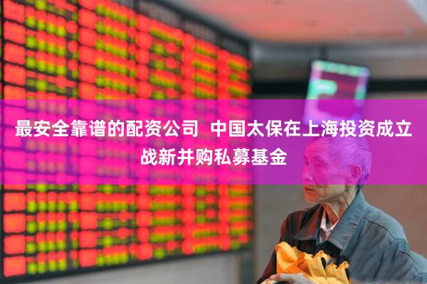 最安全靠谱的配资公司  中国太保在上海投资成立战新并购私募基金