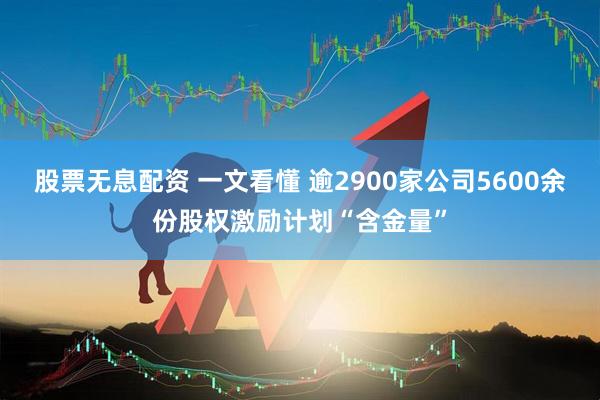 股票无息配资 一文看懂 逾2900家公司5600余份股权激励计划“含金量”