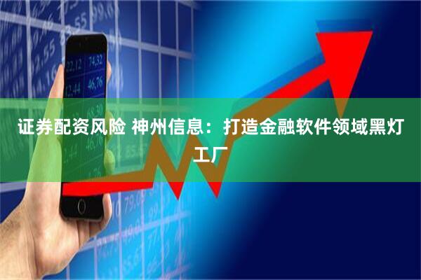 证券配资风险 神州信息：打造金融软件领域黑灯工厂